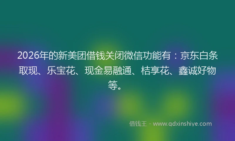 2026年的新美团借钱关闭微信功能有：京东白条取现、乐宝花、现金易融通、桔享花、鑫诚好物等。