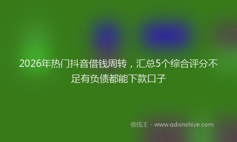 2026年热门抖音借钱周转，汇总5个综合评分不足有负债都能下款口子