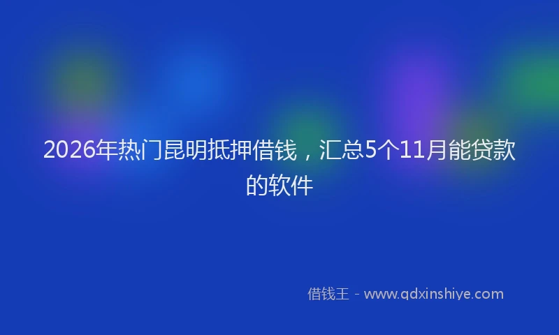 2026年热门昆明抵押借钱，汇总5个11月能贷款的软件