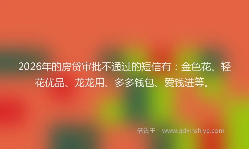 2026年的房贷审批不通过的短信有：金色花、轻花优品、龙龙用、多多钱包、爱钱进等。