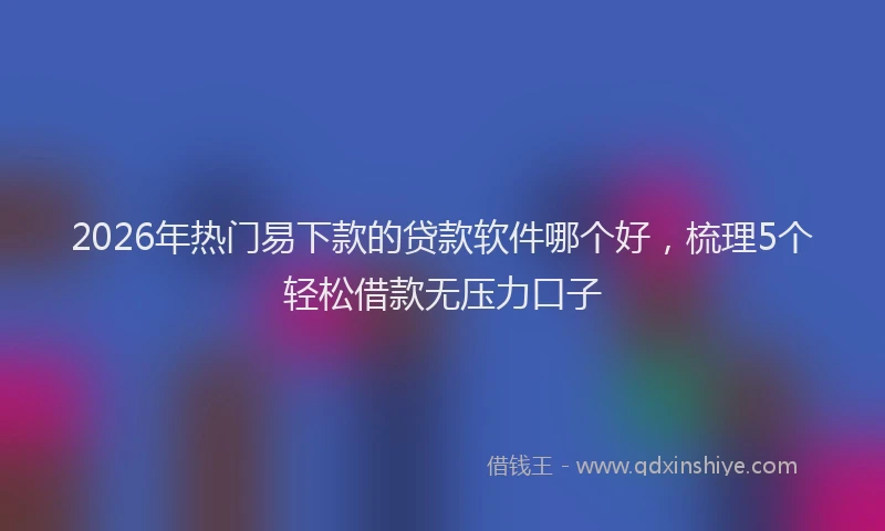 2026年热门易下款的贷款软件哪个好，梳理5个轻松借款无压力口子