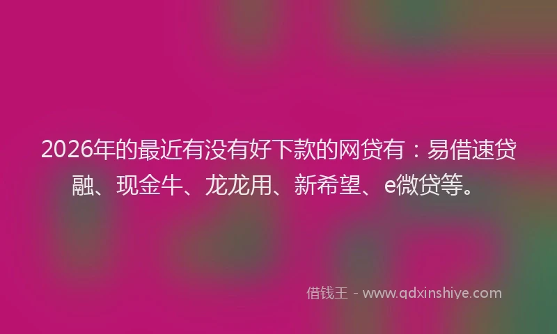 2026年的最近有没有好下款的网贷有：易借速贷融、现金牛、龙龙用、新希望、e微贷等。