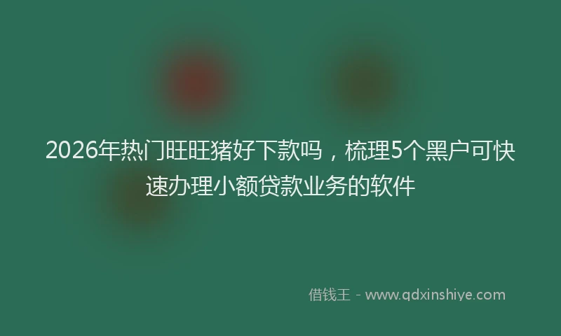 2026年热门旺旺猪好下款吗，梳理5个黑户可快速办理小额贷款业务的软件