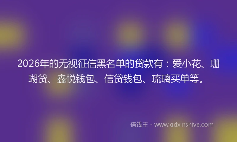 2026年的无视征信黑名单的贷款有：爱小花、珊瑚贷、鑫悦钱包、信贷钱包、琉璃买单等。