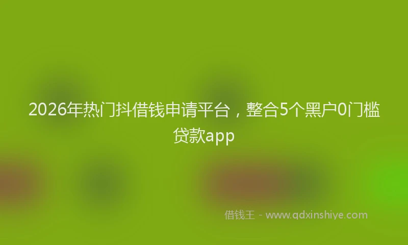 2026年热门抖借钱申请平台，整合5个黑户0门槛贷款app