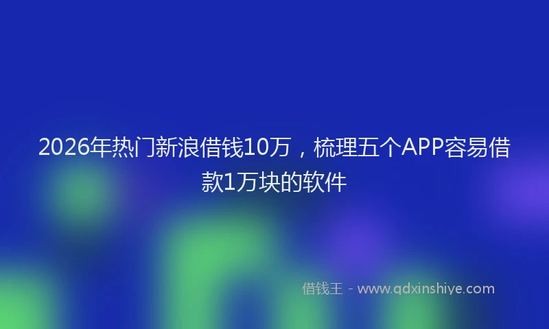 2026年热门新浪借钱10万，梳理五个APP容易借款1万块的软件