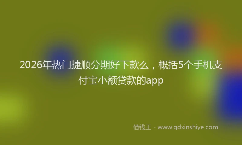 2026年热门捷顺分期好下款么，概括5个手机支付宝小额贷款的app