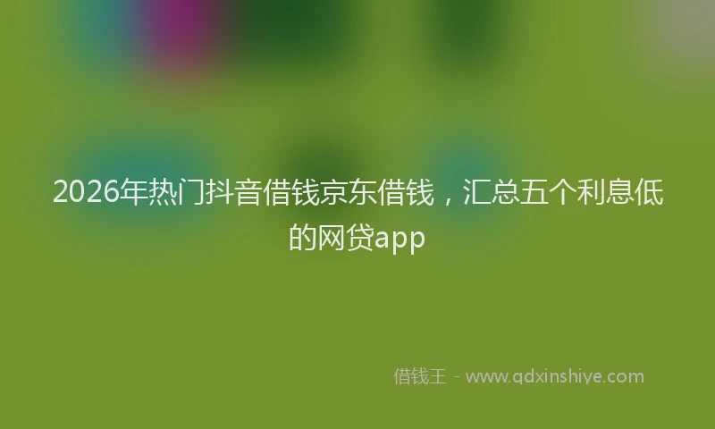 2026年热门抖音借钱京东借钱，汇总五个利息低的网贷app