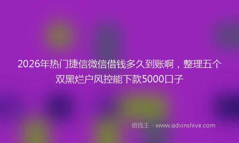 2026年热门捷信微信借钱多久到账啊，整理五个双黑烂户风控能下款5000口子