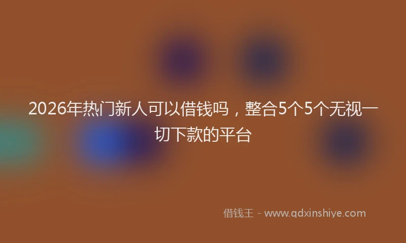 2026年热门新人可以借钱吗，整合5个5个无视一切下款的平台