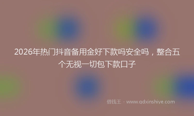 2026年热门抖音备用金好下款吗安全吗，整合五个无视一切包下款口子