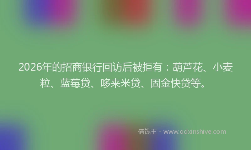 2026年的招商银行回访后被拒有：葫芦花、小麦粒、蓝莓贷、哆来米贷、固金快贷等。