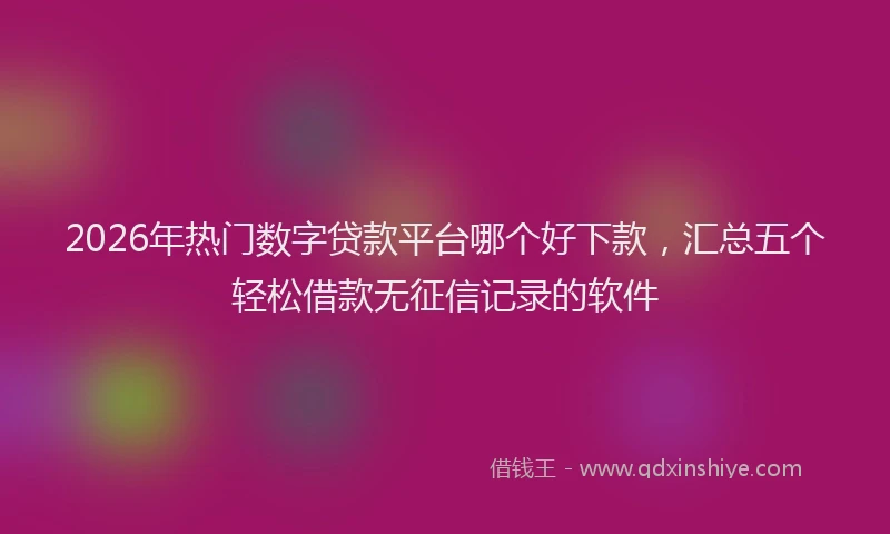 2026年热门数字贷款平台哪个好下款，汇总五个轻松借款无征信记录的软件