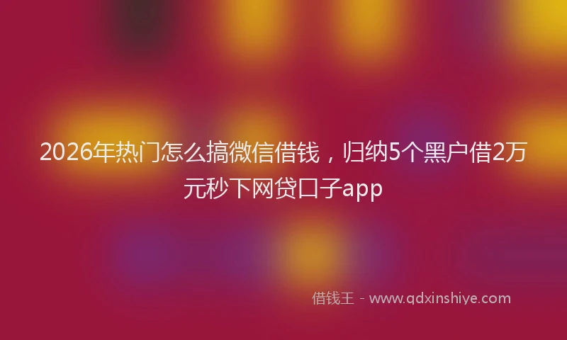 2026年热门怎么搞微信借钱，归纳5个黑户借2万元秒下网贷口子app