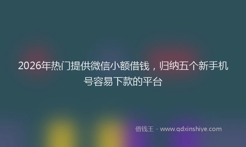2026年热门提供微信小额借钱，归纳五个新手机号容易下款的平台
