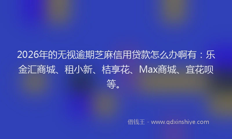 2026年的无视逾期芝麻信用贷款怎么办啊有：乐金汇商城、租小新、桔享花、Max商城、宜花呗等。