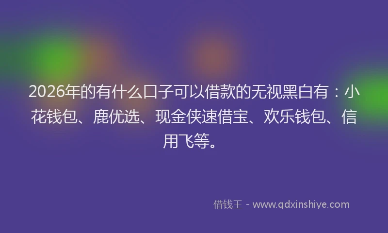 2026年的有什么口子可以借款的无视黑白有：小花钱包、鹿优选、现金侠速借宝、欢乐钱包、信用飞等。