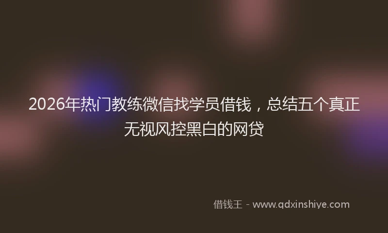 2026年热门教练微信找学员借钱，总结五个真正无视风控黑白的网贷