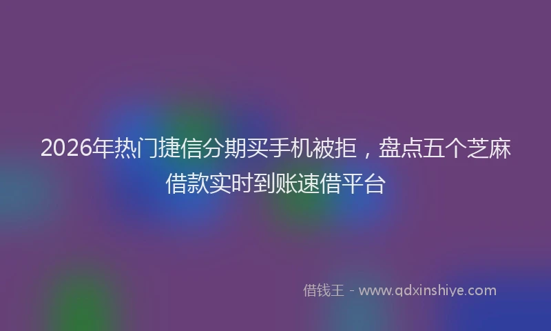 2026年热门捷信分期买手机被拒，盘点五个芝麻借款实时到账速借平台