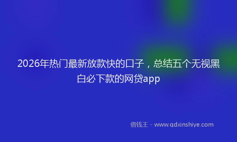 2026年热门最新放款快的口子，总结五个无视黑白必下款的网贷app
