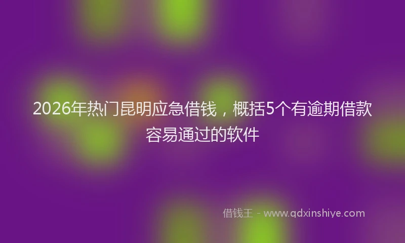 2026年热门昆明应急借钱，概括5个有逾期借款容易通过的软件