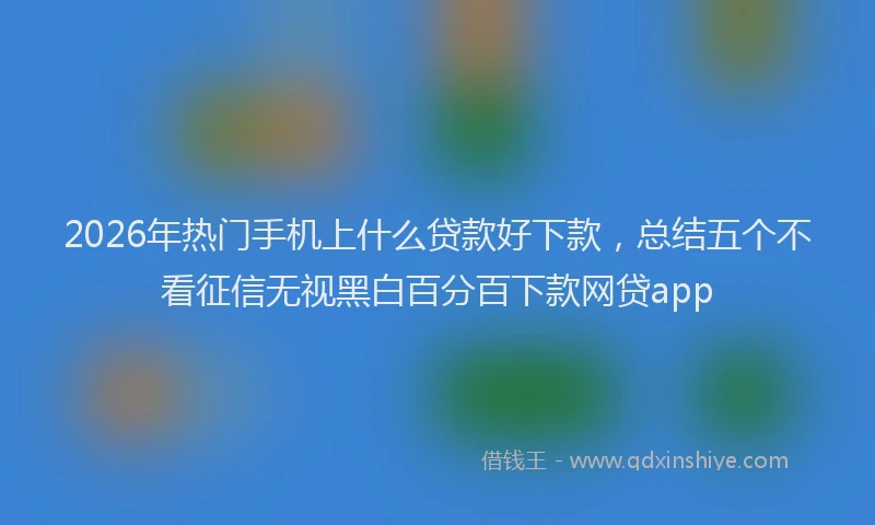 2026年热门手机上什么贷款好下款,总结五个不看征信无视黑白百分百下款网贷app