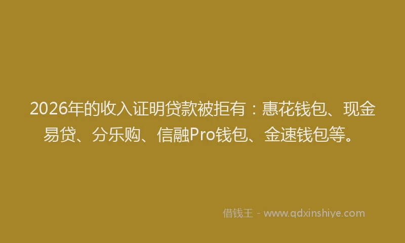 2026年的收入证明贷款被拒有：惠花钱包、现金易贷、分乐购、信融Pro钱包、金速钱包等。