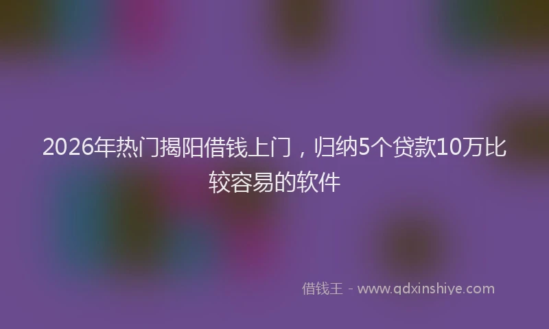 2026年热门揭阳借钱上门，归纳5个贷款10万比较容易的软件