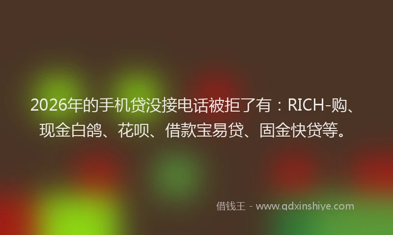2026年的手机贷没接电话被拒了有：RICH-购、现金白鸽、花呗、借款宝易贷、固金快贷等。
