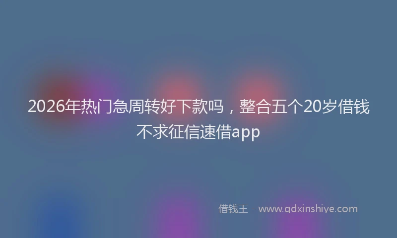 2026年热门急周转好下款吗，整合五个20岁借钱不求征信速借app