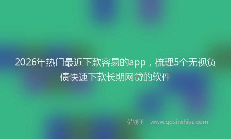 2026年热门最近下款容易的app，梳理5个无视负债快速下款长期网贷的软件