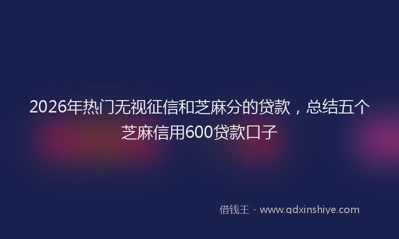 2026年热门无视征信和芝麻分的贷款，总结五个芝麻信用600贷款口子