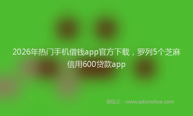 2026年热门手机借钱app官方下载,罗列5个芝麻信用600贷款app