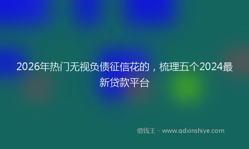 2026年热门无视负债征信花的，梳理五个2024最新贷款平台