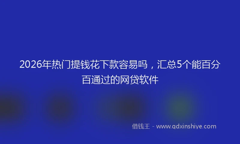 2026年热门提钱花下款容易吗，汇总5个能百分百通过的网贷软件