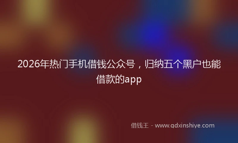 2026年热门手机借钱公众号，归纳五个黑户也能借款的app