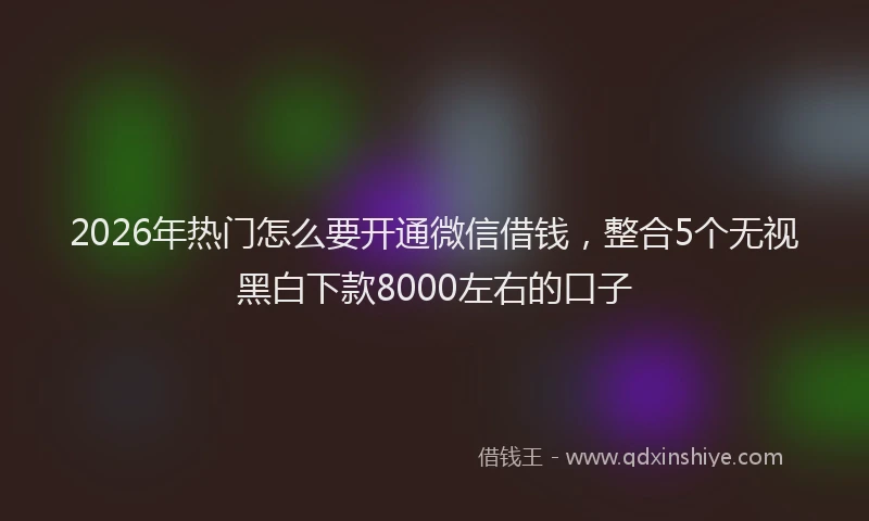 2026年热门怎么要开通微信借钱，整合5个无视黑白下款8000左右的口子