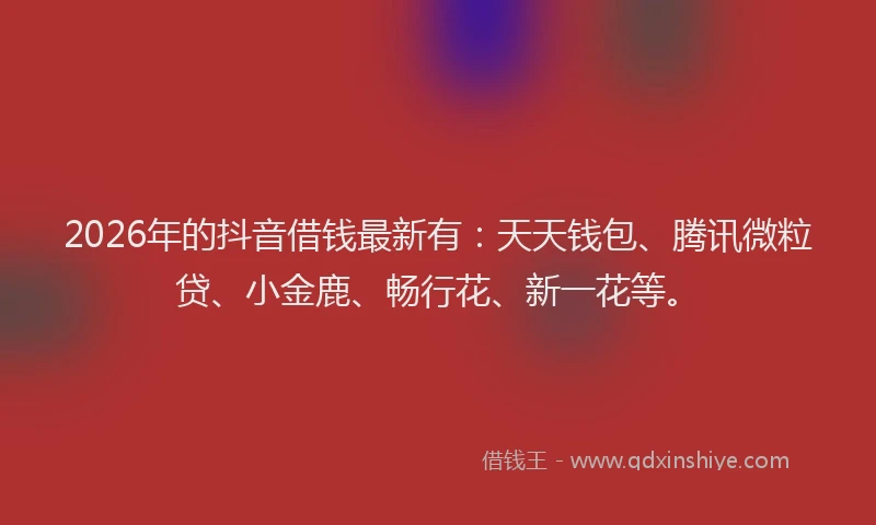 2026年的抖音借钱最新有：天天钱包、腾讯微粒贷、小金鹿、畅行花、新一花等。