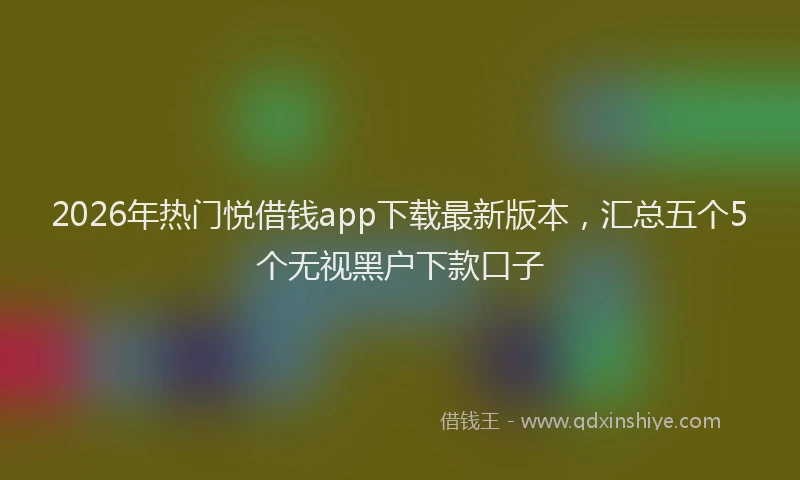 2026年热门悦借钱app下载最新版本，汇总五个5个无视黑户下款口子