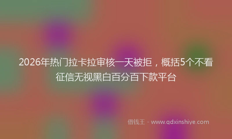 2026年热门拉卡拉审核一天被拒，概括5个不看征信无视黑白百分百下款平台