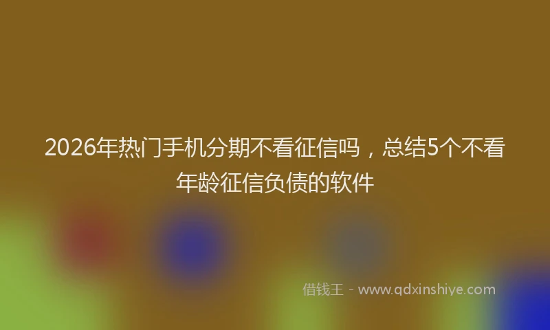 2026年热门手机分期不看征信吗，总结5个不看年龄征信负债的软件