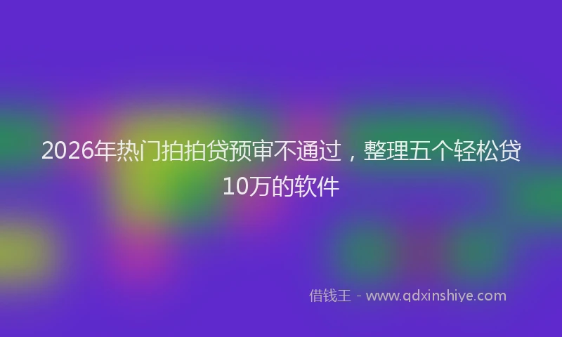 2026年热门拍拍贷预审不通过，整理五个轻松贷10万的软件