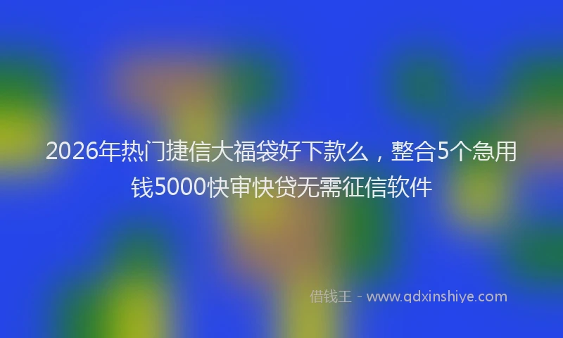 2026年热门捷信大福袋好下款么，整合5个急用钱5000快审快贷无需征信软件