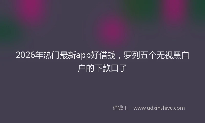 2026年热门最新app好借钱,罗列五个无视黑白户的下款口子