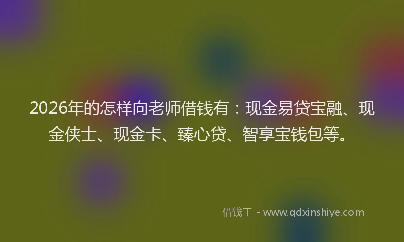 2026年的怎样向老师借钱有：现金易贷宝融、现金侠士、现金卡、臻心贷、智享宝钱包等。