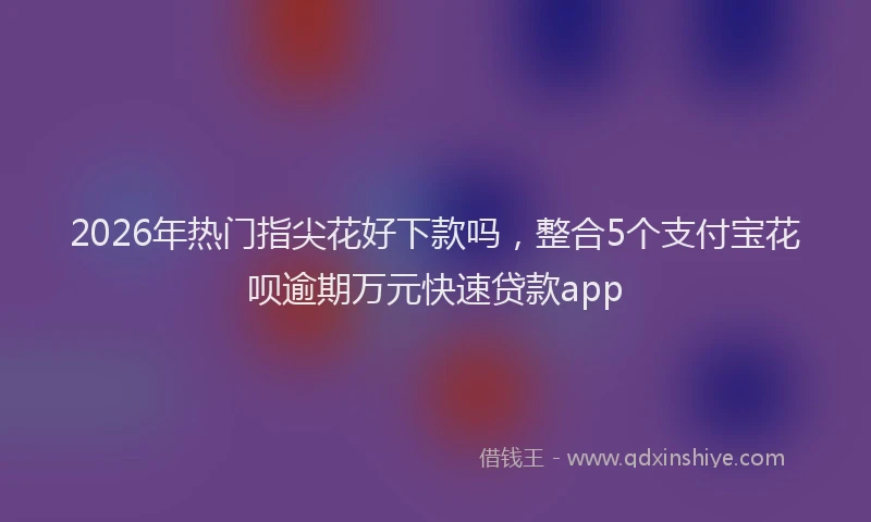 2026年热门指尖花好下款吗，整合5个支付宝花呗逾期万元快速贷款app