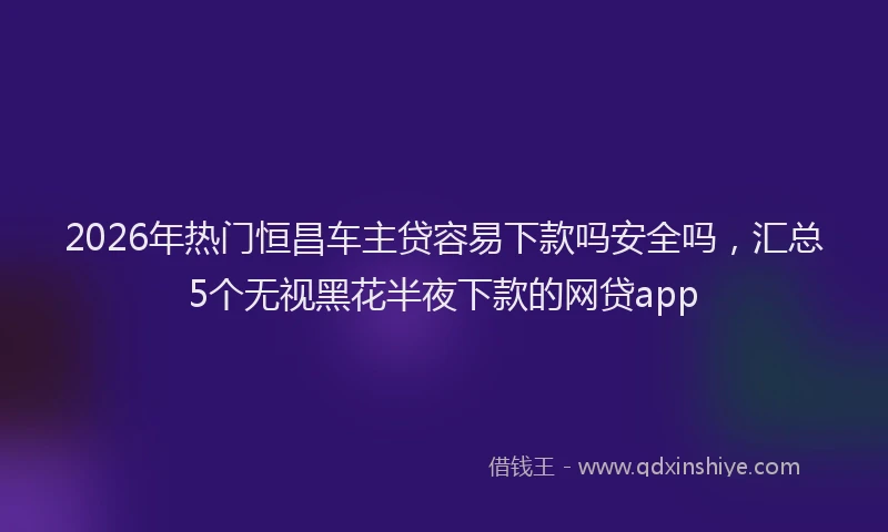 2026年热门恒昌车主贷容易下款吗安全吗,汇总5个无视黑花半夜下款的网贷app