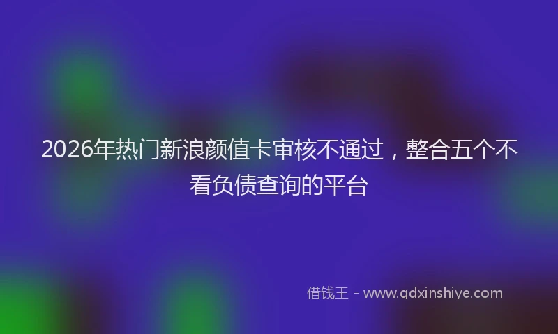 2026年热门新浪颜值卡审核不通过，整合五个不看负债查询的平台