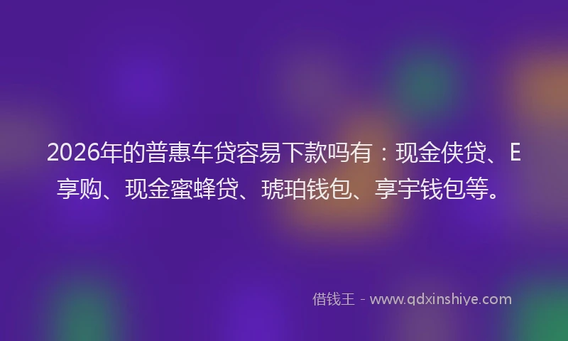 2026年的普惠车贷容易下款吗有：现金侠贷、E享购、现金蜜蜂贷、琥珀钱包、享宇钱包等。