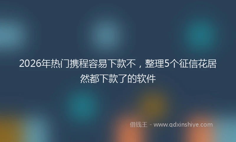 2026年热门携程容易下款不，整理5个征信花居然都下款了的软件